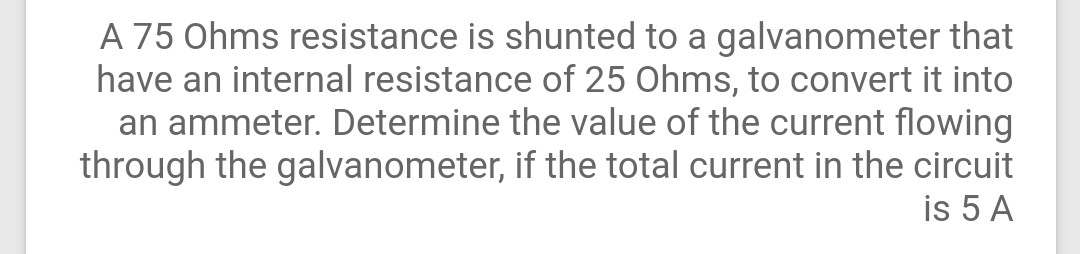 A 75 Ohms resistance is shunted to a galvanometer that
have an internal resistance of 25 Ohms, to convert it into
an ammeter. Determine the value of the current flowing
through the galvanometer, if the total current in the circuit
is 5 A
