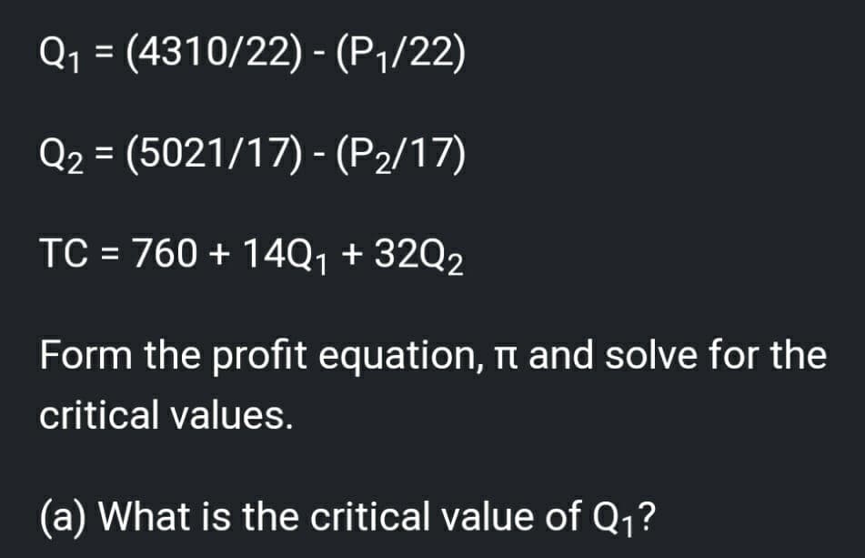 Q1 = (4310/22) - (P1/22)
Q2 = (5021/17) - (P2/17)
TC = 760 + 14Q1 + 32Q2
%3D
Form the profit equation, n and solve for the
critical values.
(a) What is the critical value of Q1?

