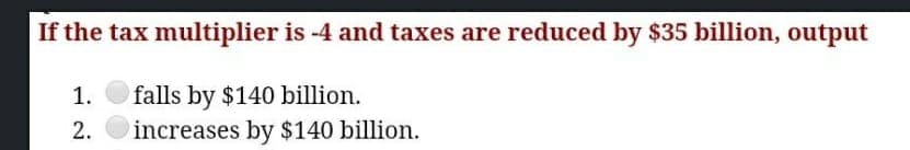 If the tax multiplier is -4 and taxes are reduced by $35 billion, output
1.
falls by $140 billion.
2.
increases by $140 billion.
