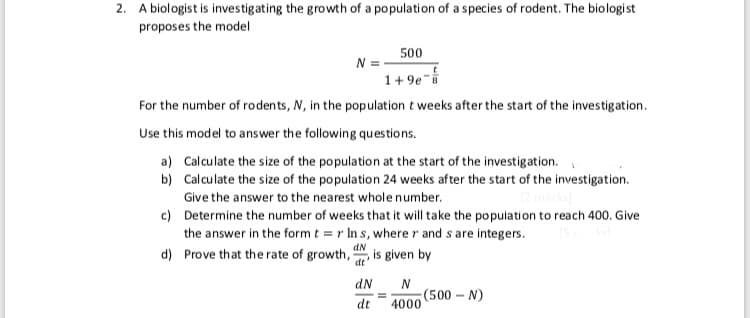 2. A biologist is investigating the growth of a population of a species of rodent. The biologist
proposes the model
500
1+ 9e-
For the number of rodents, N, in the population t weeks after the start of the investigation.
Use this model to answer the following questions.
a) Calculate the size of the population at the start of the investigation.
b) Calculate the size of the population 24 weeks after the start of the investigation.
Give the answer to the nearest whole number.
c) Determine the number of weeks that it will take the population to reach 400. Give
the answer in the form t = r In s, wherer and s are integers.
d) Prove that the rate of growth,
dN
,is given by
dt'
dN
(500 N)
4000
dt
