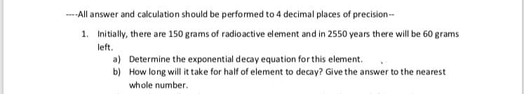 ---All answer and calculation should be performed to 4 decimal places of precision--
1. Initially, there are 150 grams of radio active element and in 2550 years there will be 60 grams
left.
a) Determine the exponential decay equation for this element.
b) How long will it take for half of element to decay? Give the answer to the nearest
whole number.
