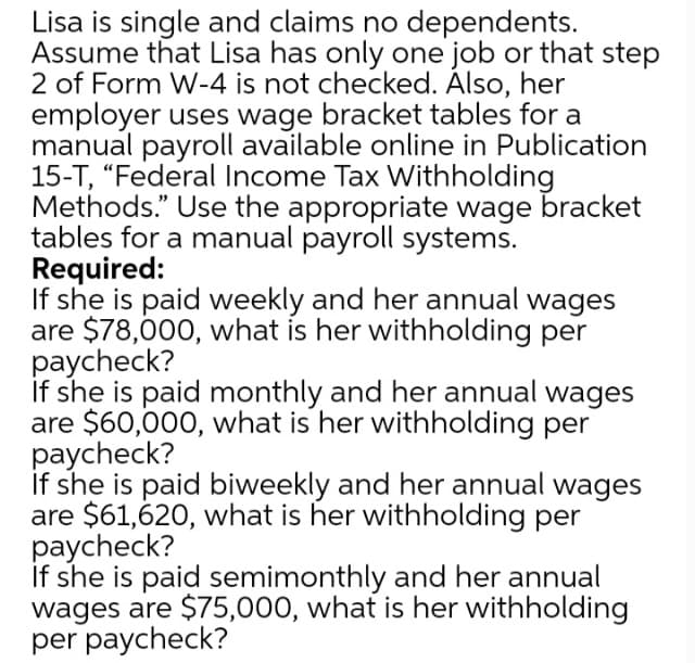 Lisa is single and claims no dependents.
Assume that Lisa has only one job or that step
2 of Form W-4 is not checked. Álso, her
employer uses wage bracket tables for a
manual payroll available online in Publication
15-T, "Federal Income Tax Withholding
Methods." Use the appropriate wage bracket
tables for a manual payroll systems.
Required:
If she is paid weekly and her annual wages
are $78,000, what is her withholding per
paycheck?
if she is paid monthly and her annual wages
are $60,000, what is her withholding per
paycheck?
if she is paid biweekly and her annual wages
are $61,620, what is her withholding per
paycheck?
if she is paid semimonthly and her annual
wages are $75,000, what is her withholding
per paycheck?
