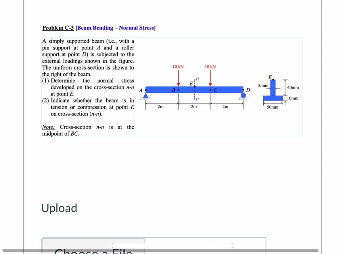 Problem C-3 [Beam Bending – Normal Stress]
A simply supported beam (i.e., with a
pin support at point A and a roller
support at point D) is subjected to the
external loadings shown in the figure.
The uniform cross-section is shown to
10 kN
10 kN
the right of the beam.
(1) Determine
developed on the cross-section n-n
at point E.
(2) Indicate whether the beam is in
tension or compression at point E
on cross-section (n-n).
E.
the
normal
stress
E
10mm
D
40mm
A
B •
• C
!n
10mm
2m
2m
2m
50mm
Note: Cross-section n-n
midpoint of BC.
is at the
Upload
