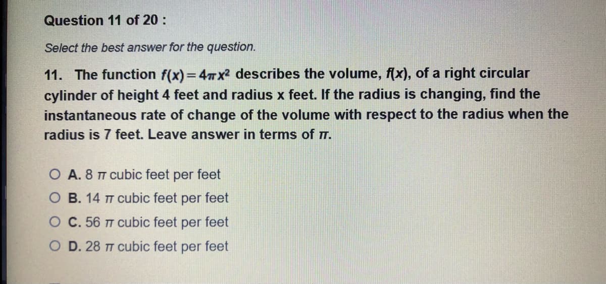 Question 11 of 20 :
Select the best answer for the question.
11. The function f(x) = 47x² describes the volume, f(x), of a right circular
cylinder of height 4 feet and radius x feet. If the radius is changing, find the
instantaneous rate of change of the volume with respect to the radius when the
radius is 7 feet. Leave answer in terms of T.
O A. 8 TT cubic feet per feet
O B. 14 T cubic feet per feet
C. 56 T cubic feet per feet
O D. 28 TT cubic feet per feet
