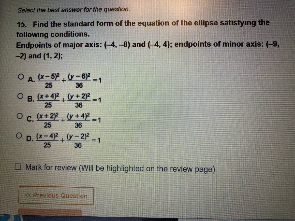 Select the best answer for the question.
15. Find the standard form of the equation of the ellipse satisfying the
following conditions.
Endpoints of major axis: (-4, -8) and (-4, 4); endpoints of minor axis: (-9,
-2) and (1, 2);
(x-5)2 (y-6) -1
25
36
А.
В.
(x+4)2 (y +2)²-1
25
36
O c. (x+2)2 (y +4) -1
25
36
O p. (x-4)2 (y - 2)2 1
25
36
O Mark for review (Will be highlighted on the review page)
<<Previous Question
