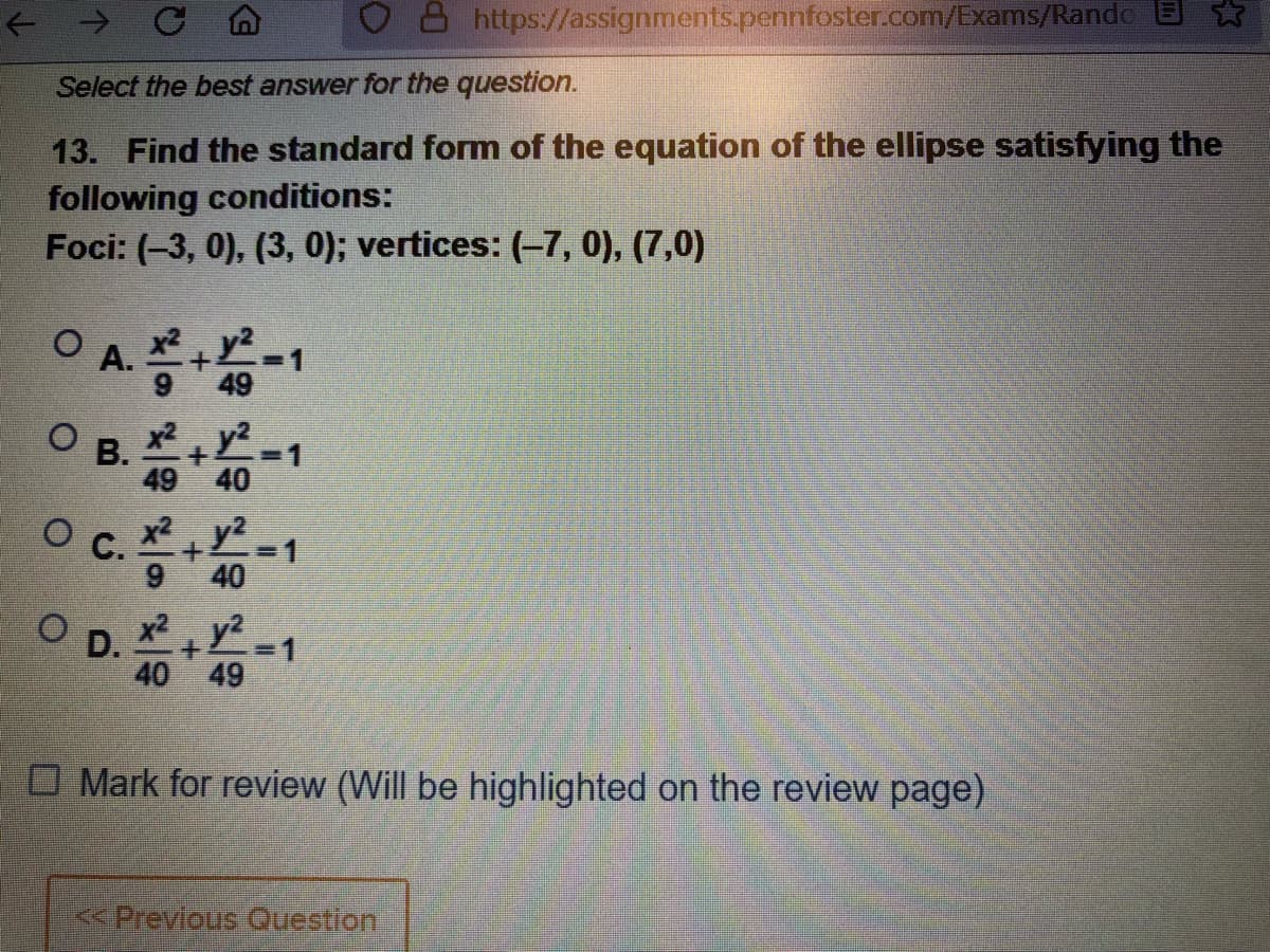 8 https://assignments.pennfoster.com/Exams/Randc
Select the best answer for the question.
13. Find the standard form of the equation of the ellipse satisfying the
following conditions:
Foci: (-3, 0), (3, 0); vertices: (-7, 0), (7,0)
O A.-1
B.-1
c.1
O D. -1
49 40
С.
x² y2
40
x2 y2
40 49
O Mark for review (Will be highlighted on the review page)
<Previous Ouestion
