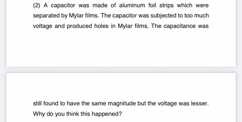 (2) A capacitor was made of aluminum foil strips which were
separated by Mylar films. The capacitor was subjected to too much
voltage and produced holes in Mylar films. The capacitance was
still found to have the same magnitude but the voltage was lesser.
Why do you think this happened?
