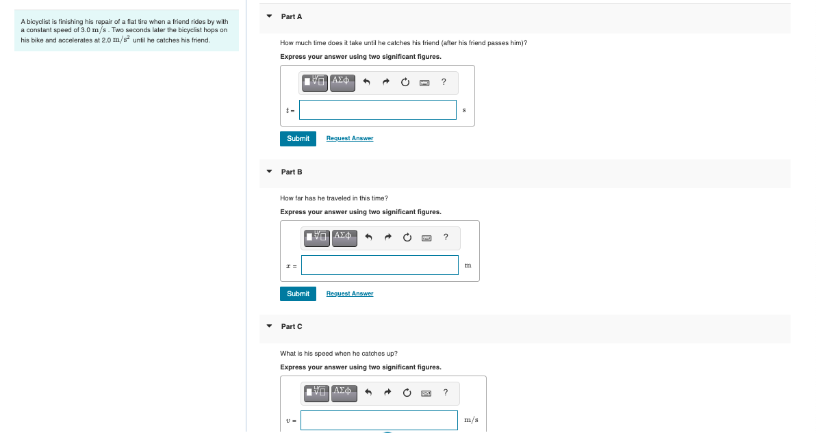 Part A
A bicyclist is finishing his repair of a flat tire when a friend rides by with
a constant speed of 3.0 m/s. Two seconds later the bicyclist hops on
his bike and accelerates at 2.0 m/s until he catches his friend.
How much time does it take until he catches his friend (after his friend passes him)?
Express your answer using two significant figures.
t =
Submit
Request Answer
• Part B
How far has he traveled in this time?
Express your answer using two significant figures.
?
Submit
Request Answer
• Part C
What is his speed when he catches up?
Express your answer using two significant figures.
m/s
