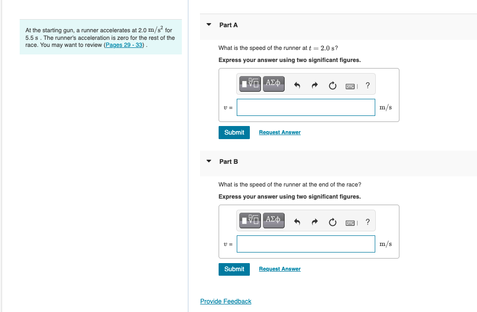 Part A
At the starting gun, a runner accelerates at 2.0 m/s for
5.5 s. The runner's acceleration is zero for the rest of the
race. You may want to review (Pages 29 - 33) .
What is the speed of the runner at t = 2.0 s?
Express your answer using two significant figures.
ΑΣφ
?
m/s
Submit
Request Answer
Part B
What is the speed of the runner at the end of the race?
Express your answer using two significant figures.
m/s
Submit
Request Answer
Provide Feedback
