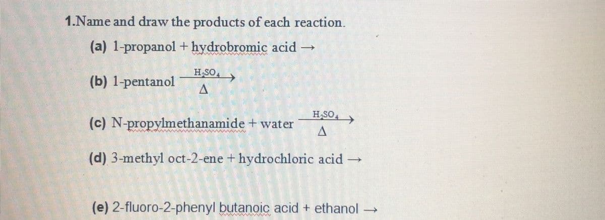 1.Name and draw the products of each reaction.
(a) 1-propanol+ hydrobromic acid
H SOA
(b) 1-pentanol
HSO,
(c) N-propylmethanamide + water
(d) 3-methyl oct-2-ene + hydrochloric acid
(e) 2-fluoro-2-phenyl butanoic acid + ethanol
