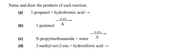 Name and draw the products of each reaction.
1-propanol + hydrobromic acid →
(a)
(b)
1-pentanol
H-SO
A
(c)
N-propylmethanamide + water
(d)
3-methyl oct-2-ene + hydrochloric acid -
