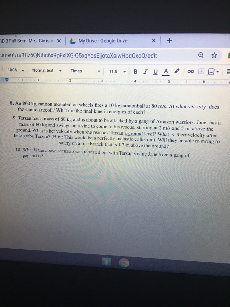 ID 3 Fall Sem. Mrs. Christir X
My Drive - Google Drive
ument/d/10z6QNItlc6xRpFxIXG-05xqYdsEijotaXsiwHbqGxoQ/edit
100%
Normal text
в I U A
Times
11.8
2.
3
4
8. An 800 kg cannon mounted on wheels fires a 10 kg cannonball at 80 m/s. At what velocity does
the cannon recoil? What are the final kinetic energies of each?
9. Tarzan has a mass of 80 kg and is about to be attacked by a gang of Amazon warriors. Jane has a
mass of 60 kg and swings on a vine to come to his rescue, starting at 2 m/s and 5 m above the
ground. What is her velocity when she reaches Tarzan a ground level? What is their velocity after
Jane grabs Tarzan? (Hint: This would be a perfectly inelastic collision.) Will they be able to swing to
safety on a tree branch that is 1.7 m above the ground?
10. What if the above scenario was repeated but with Tarzan saving Jane from a gang of
paparazzi?
