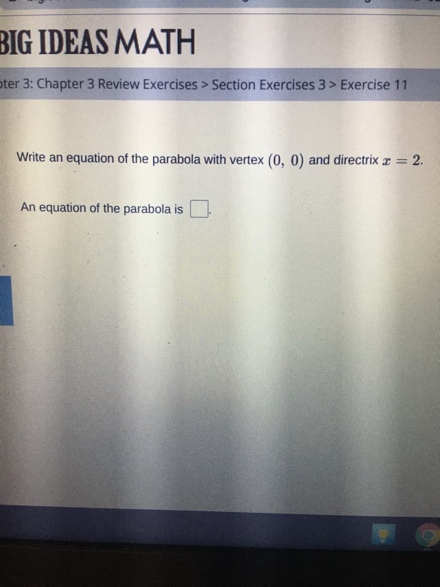 BIG IDEAS MATH
oter 3: Chapter 3 Review Exercises > Section Exercises 3 > Exercise 11
Write an equation of the parabola with vertex (0, 0) and directrix x = 2.
An equation of the parabola is
