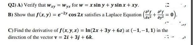 Q2) A) Verify that wxy = Wyx for w = x sin y + y sin x + xy.
B) Show that f(x, y) = e-2y cos 2x satisfies a Laplace Equation
=).
C) Find the derivative of f(x, y, z) = In(2x + 3y + 6z) at (-1,-1, 1) in the
direction of the vector v = 2i + 3j + 6k.
