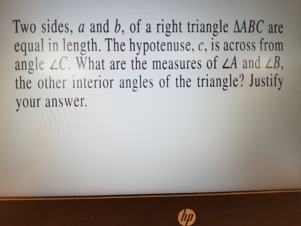 Two sides, a and b, of a right triangle AABC are
equal in length. The hypotenuse, c, is across from
angle ZC. What are the measures of ZA and ZB,
the other interior angles of the triangle? Justify
your answer.
bp
