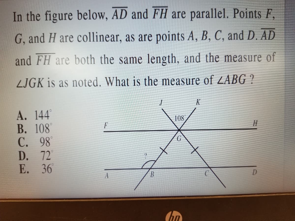 In the figure below, AD and FH are parallel. Points F,
G, and H are collinear, as are points A, B, C, and D. AD
and FH are both the same length, and the measure of
LJGK is as noted. What is the measure of ZABG ?
K
А. 144
В. 108
С. 98
D. 72
E. 36
108
G
D
