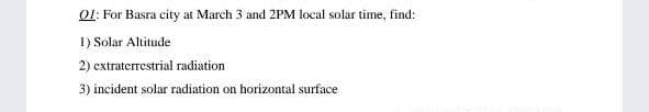 01: For Basra city at March 3 and 2PM local solar time, find:
1) Solar Altitude
2) extraterrestrial radiation
3) incident solar radiation on horizontal surface

