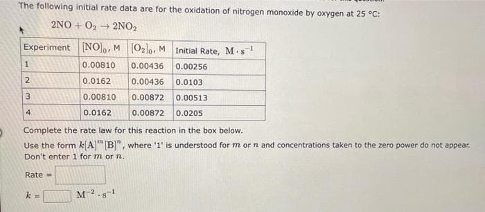 The following initial rate data are for the oxidation of nitrogen monoxide by oxygen at 25 °C:
2NO+O₂2NO₂
Experiment [NO], M [02]0, M Initial Rate, M-s-¹
0.00810
0.00436 0.00256
0.0162
0.00436 0.0103
0.00810 0.00872 0.00513
0.0162
0.00872 0.0205
1
2
3
4
Complete the rate law for this reaction in the box below.
Use the form k[A] [B]", where '1' is understood for m or n and concentrations taken to the zero power do not appear.
Don't enter 1 for m or n.
Rate =
k
=
M-2.8-1