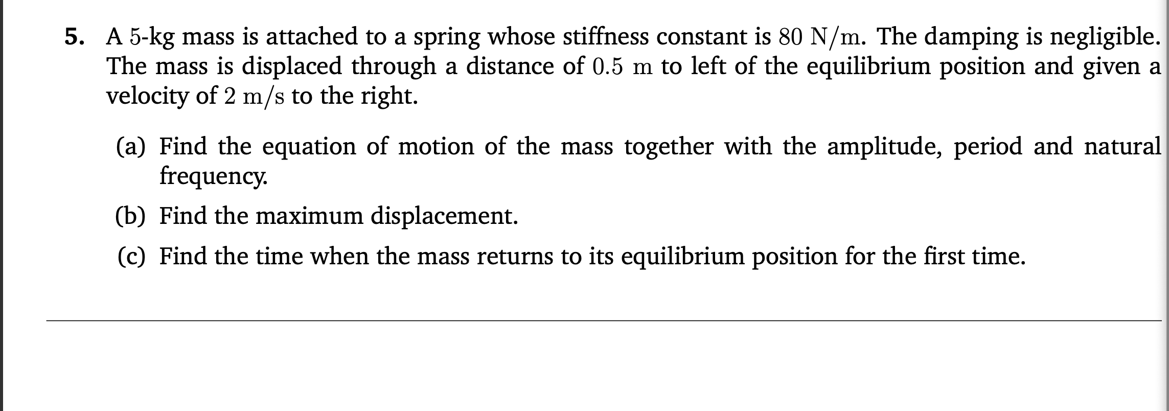 A 5-kg mass is attached to a spring whose stiffness constant is 80 N/m. The damping is negligible.
The mass is displaced through a distance of 0.5 m to left of the equilibrium position and given a
velocity of 2 m/s to the right.
(a) Find the equation of motion of the mass together with the amplitude, period and natural
frequency.
(b) Find the maximum displacement.
(c) Find the time when the mass returns to its equilibrium position for the first time.
