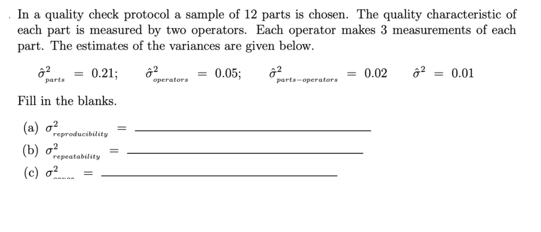 In a quality check protocol a sample of 12 parts is chosen. The quality characteristic of
each part is measured by two operators. Each operator makes 3 measurements of each
part. The estimates of the variances are given below.
0.21;
= 0.05;
= 0.02
0.01
%3D
рarts
operators
parts-operators
Fill in the blanks.
(а) о?
гергoducibility
(b) д?
геpeatability
(с) о?
