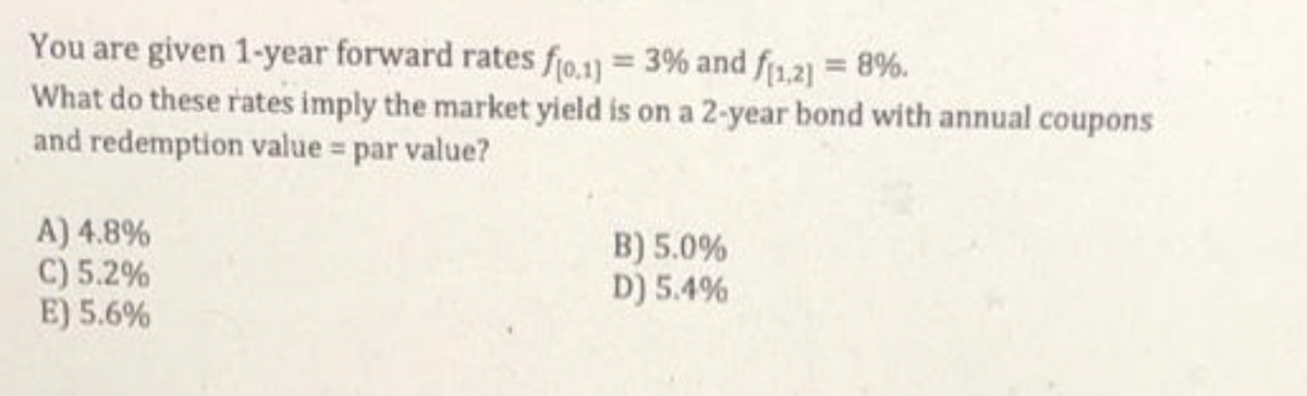 You are given 1-year forward rates fjo.1]) = 3% and f1,2] = 8%.
What do these rates imply the market yield is on a 2-year bond with annual coupons
and redemption value = par value?
A) 4.8%
C) 5.2%
E) 5.6%
B) 5.0%
D) 5.4%
