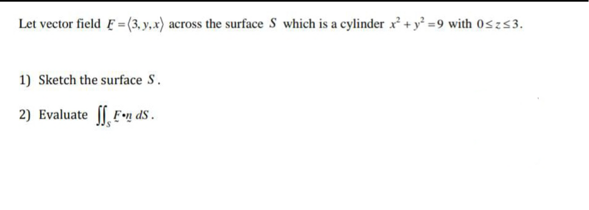 Let vector field F =(3, y,x) across the surface S which is a cylinder x² + y² =9 with 0sz53.
1) Sketch the surface S.
2) Evaluate ( F•n dS.
