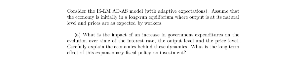 Consider the IS-LM AD-AS model (with adaptive expectations). Assume that
the economy is initially in a long-run equilibrium where output is at its natural
level and prices are as expected by workers.
(a) What is the impact of an increase in government expenditures on the
evolution over time of the interest rate, the output level and the price level.
Carefully explain the economics behind these dynamics. What is the long term
effect of this expansionary fiscal policy on investment?
