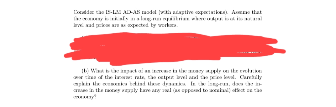 Consider the IS-LM AD-AS model (with adaptive expectations). Assume that
the economy is initially in a long-run equilibrium where output is at its natural
level and prices are as expected by workers.
(b) What is the impact of an increase in the money supply on the evolution
over time of the interest rate, the output level and the price level. Carefully
explain the economics behind these dynamics. In the long-run, does the in-
crease in the money supply have any real (as opposed to nominal) effect on the
economy?
