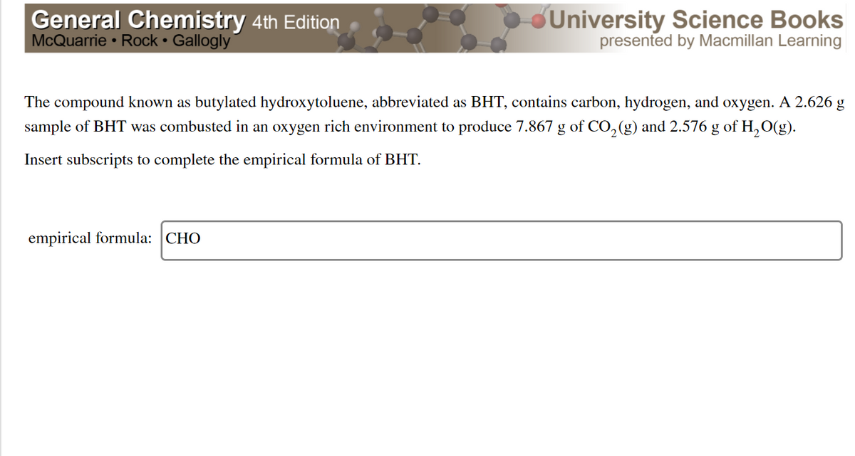 General Chemistry 4th Edition
McQuarrie • Rock • Gallogly
University Science Books
presented by Macmillan Learning
The compound known as butylated hydroxytoluene, abbreviated as BHT, contains carbon, hydrogen, and oxygen. A 2.626 g
sample of BHT was combusted in an oxygen rich environment to produce 7.867 g of CO,(g) and 2.576 g of H,O(g).
Insert subscripts to complete the empirical formula of BHT.
empirical formula: CHO
