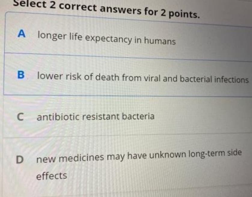 Select 2 correct answers for 2 points.
A longer life expectancy in humans
lower risk of death from viral and bacterial infections
antibiotic resistant bacteria
new medicines may have unknown long-term side
effects
