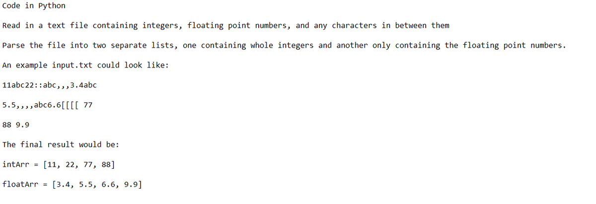 Code in Python
Read in a text file containing integers, floating point numbers, and any characters in between them
Parse the file into two separate lists, one containing whole integers and another only containing the floating point numbers.
An example input.txt could look like:
11abc22: :abc,,,3.4abc
5.5,,,,abc6.6[[[[ 77
88 9.9
The final result would be:
intArr = [11, 22, 77, 88]
floatArr = [3.4, 5.5, 6.6, 9.9]