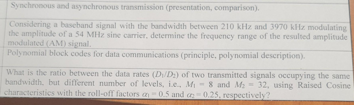 Synchronous and asynchronous transmission (presentation, comparison).
Considering a baseband signal with the bandwidth between 210 kHz and 3970 kHz modulating
the amplitude of a 54 MHz sine carrier, determine the frequency range of the resulted amplitude
modulated (AM) signal.
Polynomial block codes for data communications (principle, polynomial description).
What is the ratio between the data rates (D₁/D2) of two transmitted signals occupying the same
bandwidth, but different number of levels, i.e., M₁ 8 and M₂ = 32, using Raised Cosine
characteristics with the roll-off factors a₁ = 0.5 and a2 = 0.25, respectively?