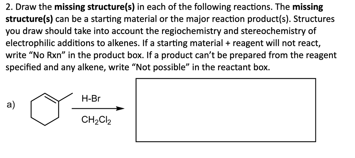 2. Draw the missing structure(s) in each of the following reactions. The missing
structure(s) can be a starting material or the major reaction product(s). Structures
you draw should take into account the regiochemistry and stereochemistry of
electrophilic additions to alkenes. If a starting material + reagent will not react,
write "No Rxn" in the product box. If a product can't be prepared from the reagent
specified and any alkene, write "Not possible" in the reactant box.
a)
H-Br
CH2Cl2