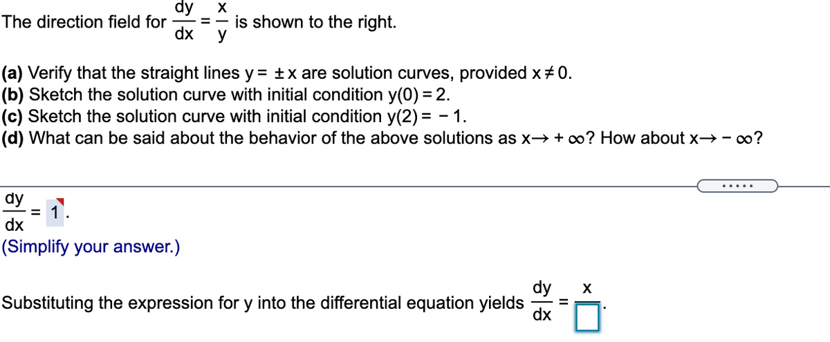 dy
The direction field for
dx
is shown to the right.
=
(a) Verify that the straight lines y = ±x are solution curves, provided x+ 0.
(b) Sketch the solution curve with initial condition y(0) = 2.
(c) Sketch the solution curve with initial condition y(2) = - 1.
(d) What can be said about the behavior of the above solutions as x→ + co? How about x→- o?
dy
1.
dx
(Simplify your answer.)
dy
X
Substituting the expression for y into the differential equation yields
dx
