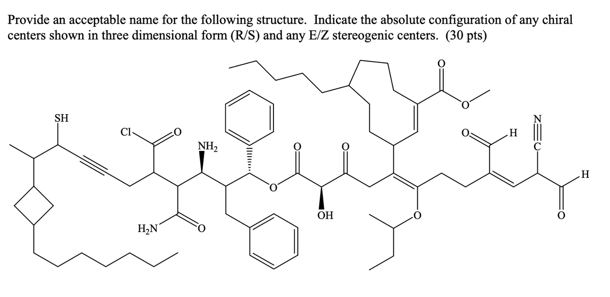 Provide an acceptable name for the following structure. Indicate the absolute configuration of any chiral
centers shown in three dimensional form (R/S) and any E/Z stereogenic centers. (30 pts)
SH
Cl-
NH,
ОН
H,N
