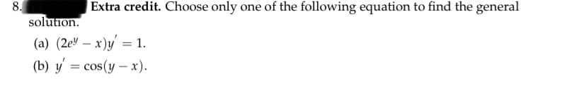 8.
solution.
|Extra credit. Choose only one of the following equation to find the general
(a) (2e" – x)y' = 1.
(b) y = cos(y – x).
