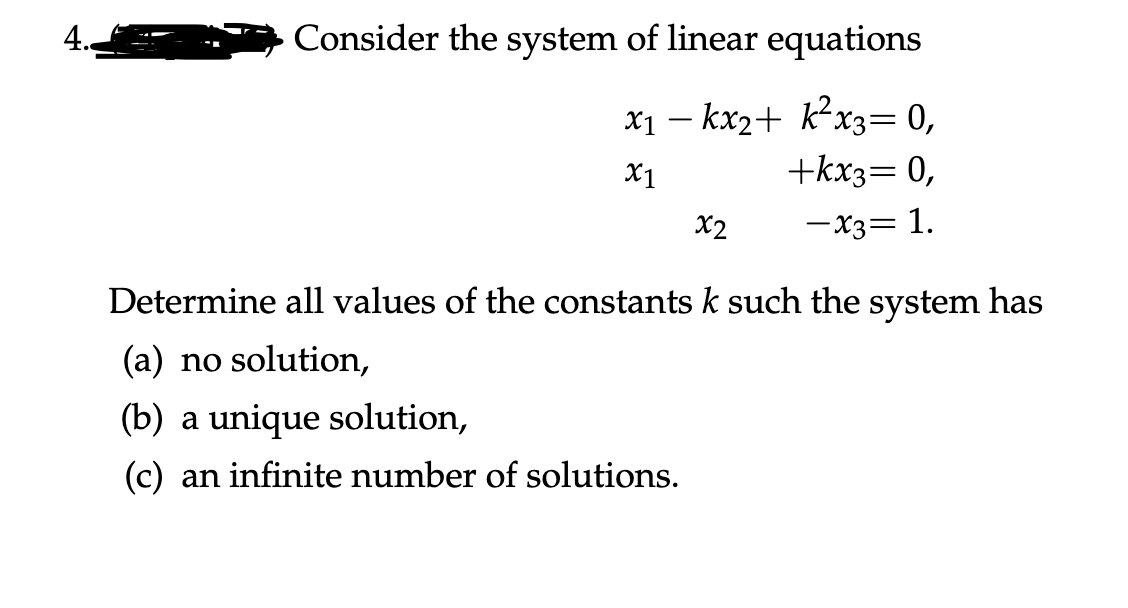 4.
Consider the system of linear equations
X1 – kx2+ k²x3= 0,
+kx3= 0,
X1
X2
-X3= 1.
Determine all values of the constants k such the system has
(a) no solution,
(b) a unique solution,
(c) an infinite number of solutions.
