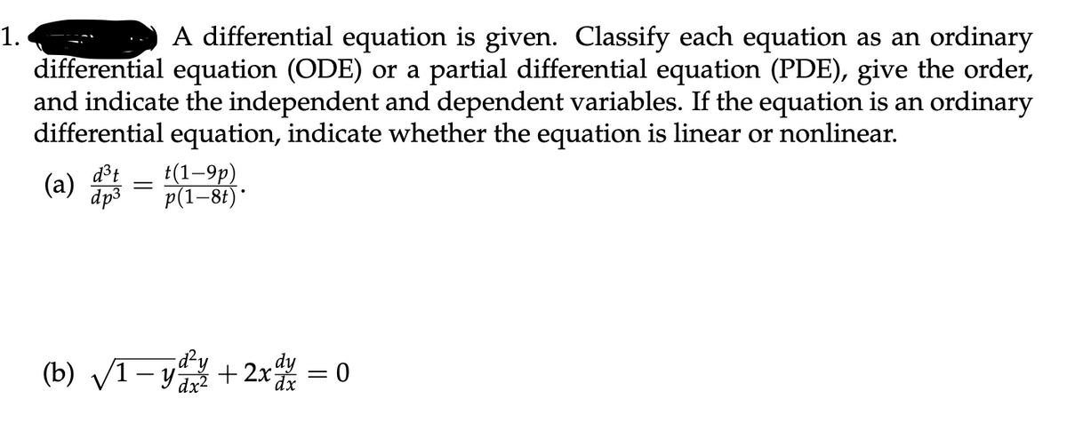 =- A differential equation is given. Classify each equation as an ordinary
differential equation (ODE) or a partial differential equation (PDE), give the order,
and indicate the independent and dependent variables. If the equation is an ordinary
differential equation, indicate whether the equation is linear or nonlinear.
1.
d³t
(а)
dp3
t(1–9p)
p(1–8t)*
(b) V1- + 2x = 0
d²y
