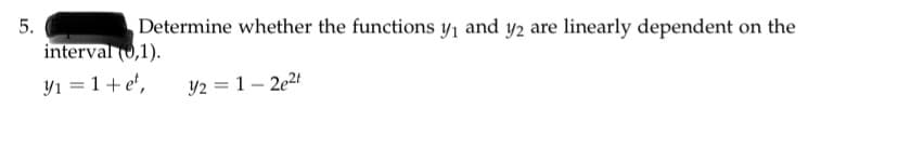 5.
Determine whether the functions y, and y2 are linearly dependent on the
interval (0,1).
Yı = 1+ e',
Y2 = 1 – 2e2t
