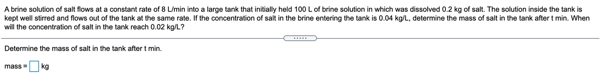 A brine solution of salt flows at a constant rate of 8 L/min into a large tank that initially held 100 L of brine solution in which was dissolved 0.2 kg of salt. The solution inside the tank is
kept well stirred and flows out of the tank at the same rate. If the concentration of salt in the brine entering the tank is 0.04 kg/L, determine the mass of salt in the tank after t min. When
will the concentration of salt in the tank reach 0.02 kg/L?
.....
Determine the mass of salt in the tank after t min.
mass =
kg
