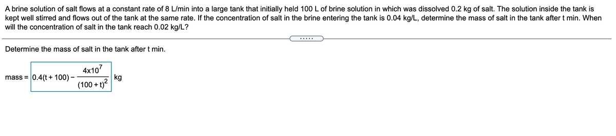 A brine solution of salt flows at a constant rate of 8 L/min into a large tank that initially held 100 L of brine solution in which was dissolved 0.2 kg of salt. The solution inside the tank is
kept well stirred and flows out of the tank at the same rate. If the concentration of salt in the brine entering the tank is 0.04 kg/L, determine the mass of salt in the tank after t min. When
will the concentration of salt in the tank reach 0.02 kg/L?
Determine the mass of salt in the tank after t min.
4x107
kg
(100 + t)?
mass = 0.4(t + 100) –
