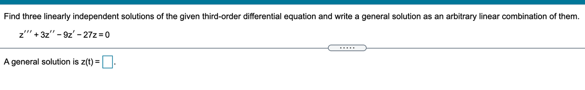 Find three linearly independent solutions of the given third-order differential equation and write a general solution as an arbitrary linear combination of them.
z' + 3z" - 9z' – 27z = 0
A general solution is z(t) =
