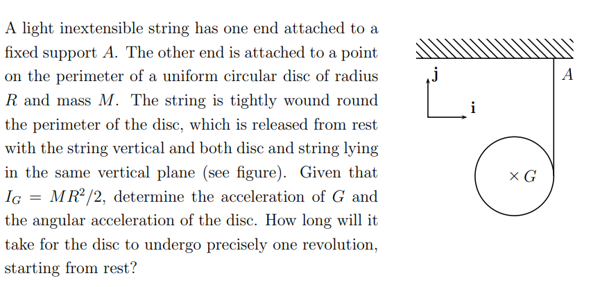 A light inextensible string has one end attached to a
fixed support A. The other end is attached to a point
on the perimeter of a uniform circular disc of radius
A
R and mass M. The string is tightly wound round
the perimeter of the disc, which is released from rest
with the string vertical and both disc and string lying
in the same vertical plane (see figure). Given that
X G
IG = MR2 /2, determine the acceleration of G and
the angular acceleration of the disc. How long will it
take for the disc to undergo precisely one revolution,
starting from rest?
