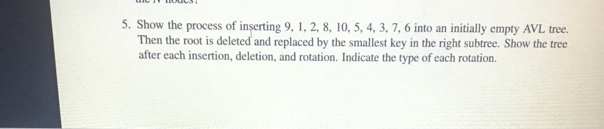 5. Show the process of inserting 9, 1, 2, 8, 10, 5, 4, 3, 7, 6 into an initially empty AVL tree.
Then the root is deleted and replaced by the smallest key in the right subtree. Show the tree
after each insertion, deletion, and rotation. Indicate the type of each rotation.
