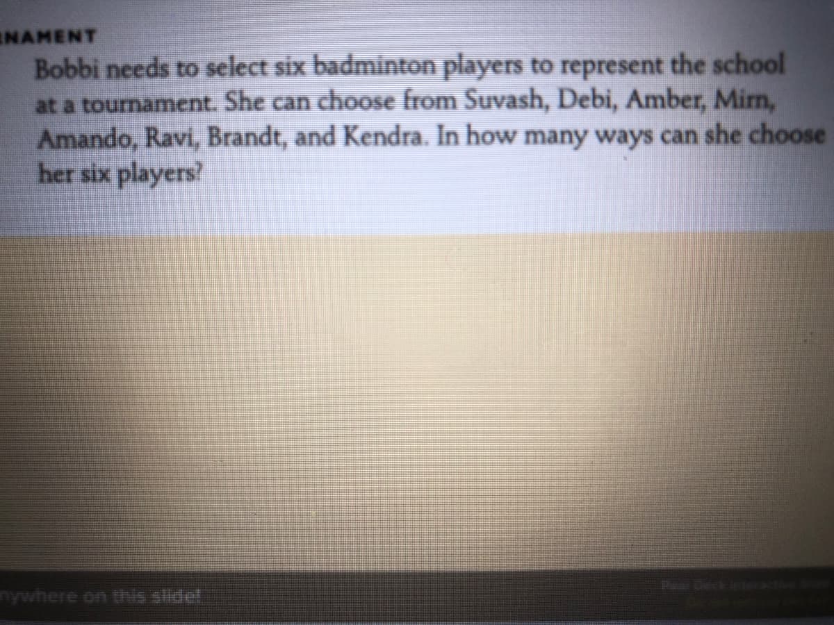 INAMENT
Bobbi needs to select six badminton players to represent the school
at a tournament. She can choose from Suvash, Debi, Amber, Mirn,
Amando, Ravi, Brandt, and Kendra. In how many ways can she choose
her six players?
Pr Deck
nywhere on this slide!
