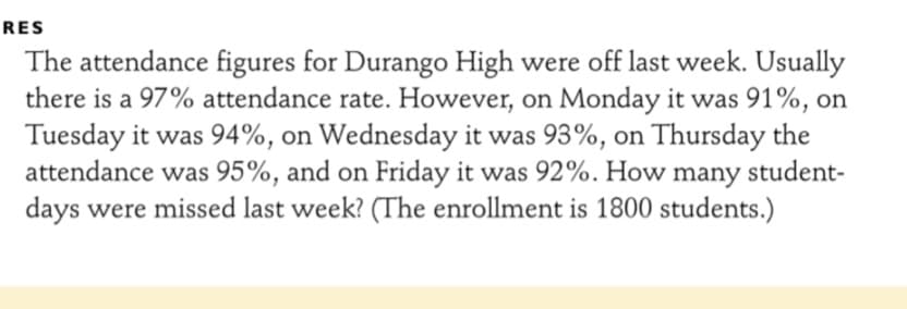 RES
The attendance figures for Durango High were off last week. Usually
there is a 97% attendance rate. However, on Monday it was 91%, on
Tuesday it was 94%, on Wednesday it was 93%, on Thursday the
attendance was 95%, and on Friday it was 92%. How many student-
days were missed last week? (The enrollment is 1800 students.)
