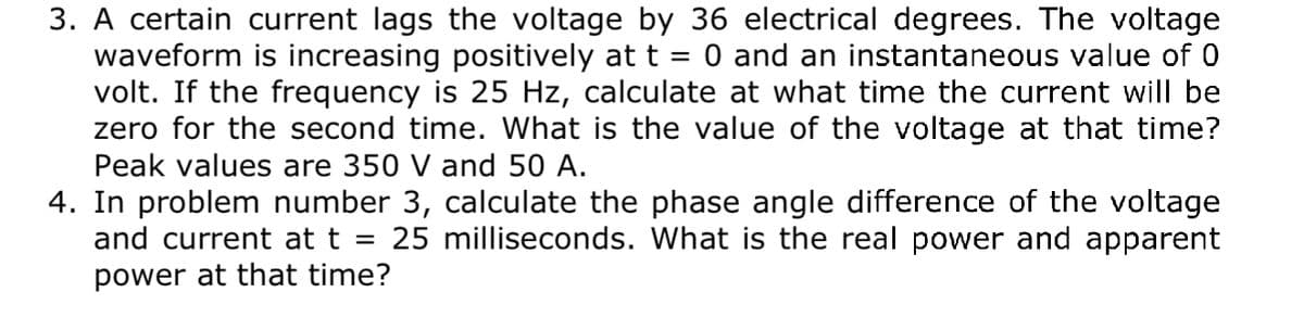 3. A certain current lags the voltage by 36 electrical degrees. The voltage
waveform is increasing positively at t = 0 and an instantaneous value of 0
volt. If the frequency is 25 Hz, calculate at what time the current will be
zero for the second time. What is the value of the voltage at that time?
Peak values are 350 V and 50 A.
4. In problem number 3, calculate the phase angle difference of the voltage
and current at t
25 milliseconds. What is the real power and apparent
power at that time?
