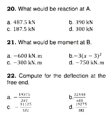 20. What would be reaction at A.
b. 390 kN
d. 300 kN
а. 487.5 kN
с. 187.5 kN
21. What would be moment at B.
b.-3(х — 3)?
d. -750 kN. m
a. -600 kN. m
c. -300 kN. m
22. Compute for the deflection at the
free end.
19375
32449
a.
b.
2E!
31125
GEI
19275
d.
3EI
C.
SEI
