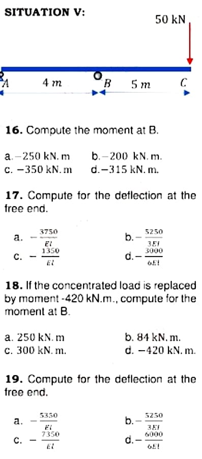 SITUATION V:
50 kN
4 m
B.
5 m
16. Compute the moment at B.
a.-250 kN. m
с. —350 kN.m
b.-200 kN. m.
d.-315 kN. m.
17. Compute for the deflection at the
free end.
5250
b.
3750
а.
1350
3EI
3000
с.
d.-
EL
18. If the concentrated load is replaced
by moment -420 kN.m., compute for the
moment at B.
b. 84 kN. m.
d. -420 kN. m.
a. 250 kN. m
c. 300 kN. m.
19. Compute for the deflection at the
free end.
5350
5250
а.
b.
3EI
6000
7350
C.
d. -
GE!
-
El

