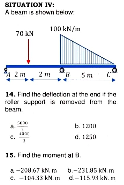 SITUATION IV:
A beam is shown below:
100 kN/m
70 kN
A 2 m
2 m
B.
5 m
14. Find the deflection at the end if the
roller support is removed from the
beam.
So00
а.
3.
4000
C.
3
b. 1200
d. 1250
15. Find the moment at B.
a.-208.67 kN. m
b.-231.85 kN. m
C. -104.33 kN. m
d.-115.93 kN. m

